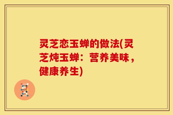 灵芝恋玉蝉的做法(灵芝炖玉蝉:营养美味,健康养生) 灵芝恋玉蝉的做法(灵芝炖玉蝉:营养美味,健康养生)