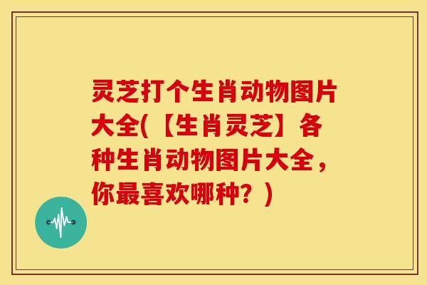灵芝打个生肖动物图片大全(【生肖灵芝】各种生肖动物图片大全,你喜欢哪种?) 灵芝打个生肖动物图片大全(【生肖灵芝】各种生肖动物图片大全,你喜欢哪种?)