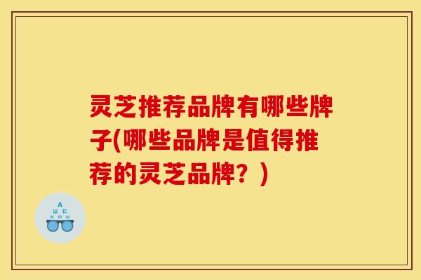 灵芝推荐品牌有哪些牌子(哪些品牌是值得推荐的灵芝品牌？)