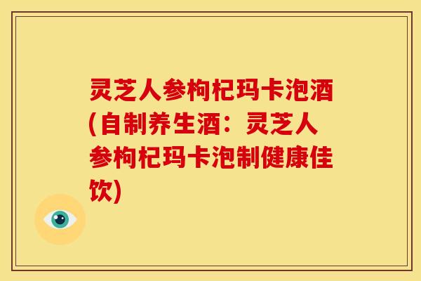灵芝人参枸杞玛卡泡酒(自制养生酒:灵芝人参枸杞玛卡泡制健康佳饮) 灵芝人参枸杞玛卡泡酒(自制养生酒:灵芝人参枸杞玛卡泡制健康佳饮)