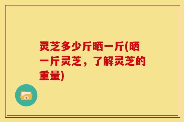 灵芝多少斤晒一斤(晒一斤灵芝,了解灵芝的重量) 灵芝多少斤晒一斤(晒一斤灵芝,了解灵芝的重量)