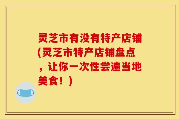 灵芝市有没有特产店铺(灵芝市特产店铺盘点,让你一次性尝遍当地美食!) 灵芝市有没有特产店铺(灵芝市特产店铺盘点,让你一次性尝遍当地美食!)