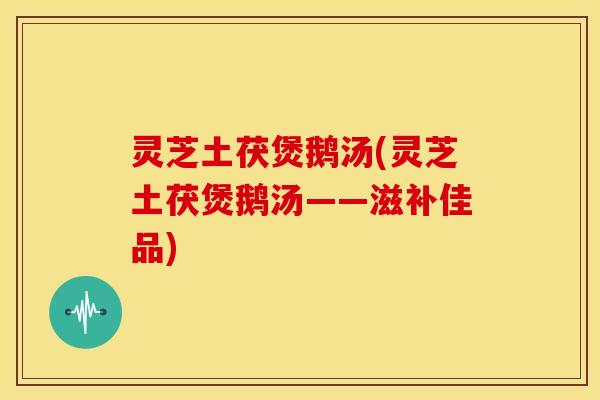 灵芝土茯煲鹅汤(灵芝土茯煲鹅汤——滋补佳品) 灵芝土茯煲鹅汤(灵芝土茯煲鹅汤——滋补佳品)