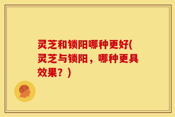 灵芝和锁阳哪种更好(灵芝与锁阳，哪种更具效果？)