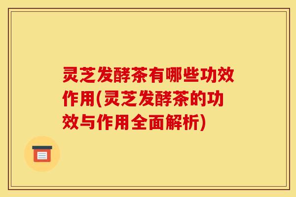 灵芝发酵茶有哪些功效作用(灵芝发酵茶的功效与作用全面解析) 灵芝发酵茶有哪些功效作用(灵芝发酵茶的功效与作用全面解析)