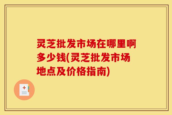 灵芝批发市场在哪里啊多少钱(灵芝批发市场地点及价格指南) 灵芝批发市场在哪里啊多少钱(灵芝批发市场地点及价格指南)