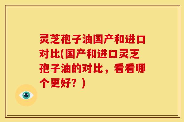 灵芝孢子油国产和进口对比(国产和进口灵芝孢子油的对比,看看哪个更好?) 灵芝孢子油国产和进口对比(国产和进口灵芝孢子油的对比,看看哪个更好?)