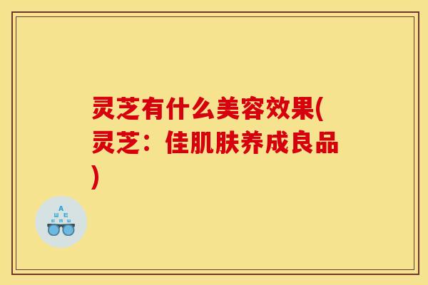 灵芝有什么美容效果(灵芝:佳养成良品) 灵芝有什么美容效果(灵芝:佳养成良品)