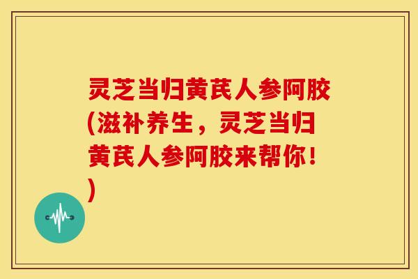 灵芝当归黄芪人参阿胶(滋补养生,灵芝当归黄芪人参阿胶来帮你!) 灵芝当归黄芪人参阿胶(滋补养生,灵芝当归黄芪人参阿胶来帮你!)