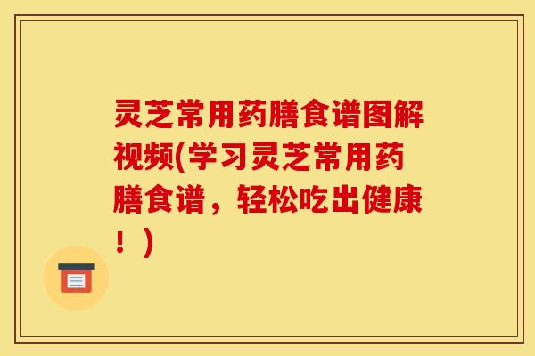 灵芝常用药膳食谱图解视频(学习灵芝常用药膳食谱，轻松吃出健康！)