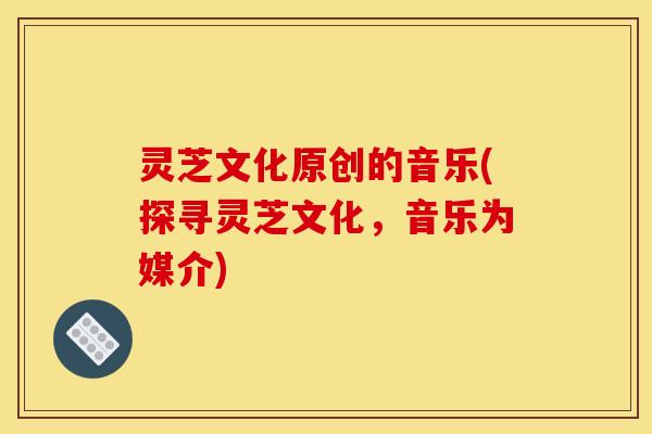灵芝文化原创的音乐(探寻灵芝文化,音乐为媒介) 灵芝文化原创的音乐(探寻灵芝文化,音乐为媒介)