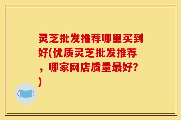 灵芝批发推荐哪里买到好(优质灵芝批发推荐,哪家网店质量好?) 灵芝批发推荐哪里买到好(优质灵芝批发推荐,哪家网店质量好?)
