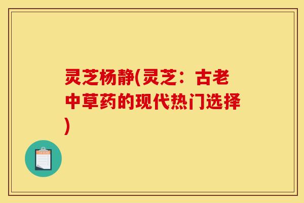 灵芝杨静(灵芝:古老中草药的现代热门选择) 灵芝杨静(灵芝:古老中草药的现代热门选择)