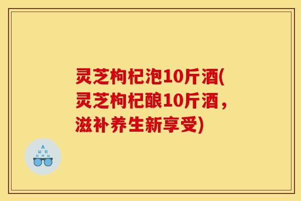灵芝枸杞泡10斤酒(灵芝枸杞酿10斤酒,滋补养生新享受) 灵芝枸杞泡10斤酒(灵芝枸杞酿10斤酒,滋补养生新享受)