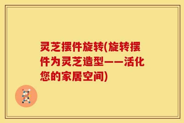 灵芝摆件旋转(旋转摆件为灵芝造型——活化您的家居空间)