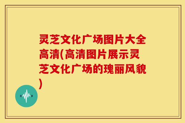 灵芝文化广场图片大全高清(高清图片展示灵芝文化广场的瑰丽风貌) 灵芝文化广场图片大全高清(高清图片展示灵芝文化广场的瑰丽风貌)