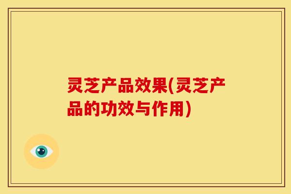 灵芝产品效果(灵芝产品的功效与作用) 灵芝产品效果(灵芝产品的功效与作用)