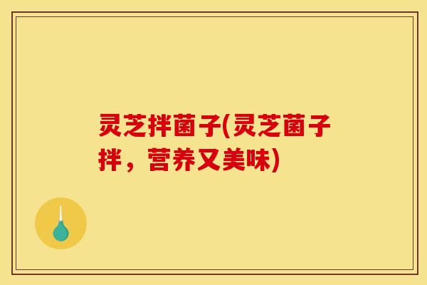 灵芝拌菌子(灵芝菌子拌,营养又美味) 灵芝拌菌子(灵芝菌子拌,营养又美味)