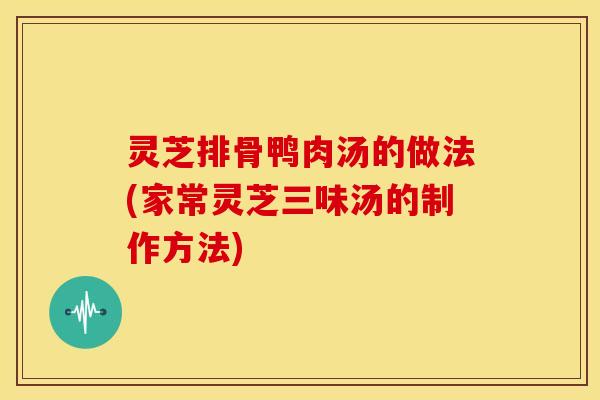 灵芝排骨鸭肉汤的做法(家常灵芝三味汤的制作方法) 灵芝排骨鸭肉汤的做法(家常灵芝三味汤的制作方法)