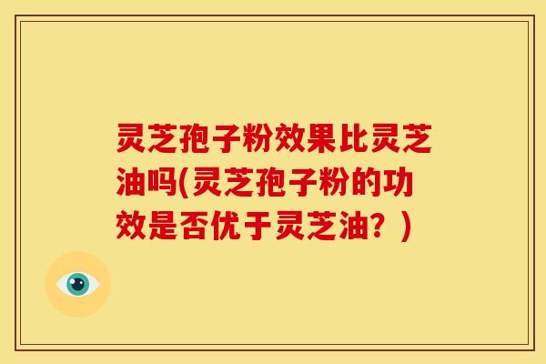 灵芝孢子粉效果比灵芝油吗(灵芝孢子粉的功效是否优于灵芝油?) 灵芝孢子粉效果比灵芝油吗(灵芝孢子粉的功效是否优于灵芝油?)