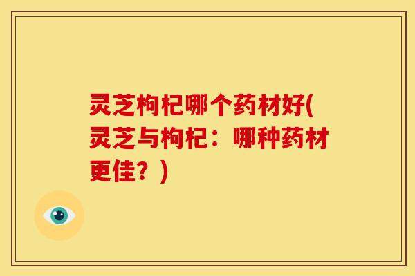 灵芝枸杞哪个药材好(灵芝与枸杞：哪种药材更佳？)