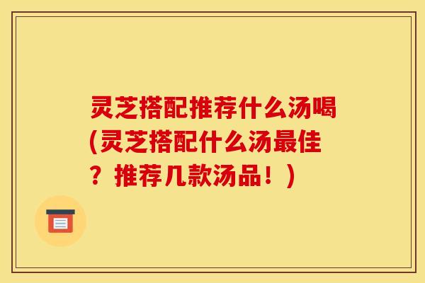 灵芝搭配推荐什么汤喝(灵芝搭配什么汤佳?推荐几款汤品!) 灵芝搭配推荐什么汤喝(灵芝搭配什么汤佳?推荐几款汤品!)
