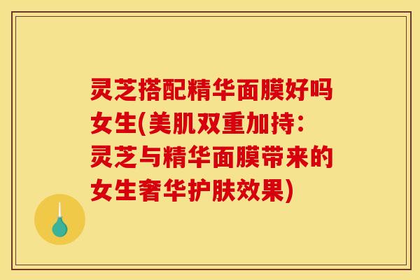 灵芝搭配精华面膜好吗女生(美肌双重加持:灵芝与精华面膜带来的女生奢华护肤效果) 灵芝搭配精华面膜好吗女生(美肌双重加持:灵芝与精华面膜带来的女生奢华护肤效果)