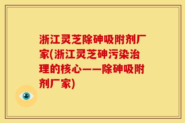 浙江灵芝除砷吸附剂厂家(浙江灵芝砷污染理的核心——除砷吸附剂厂家)