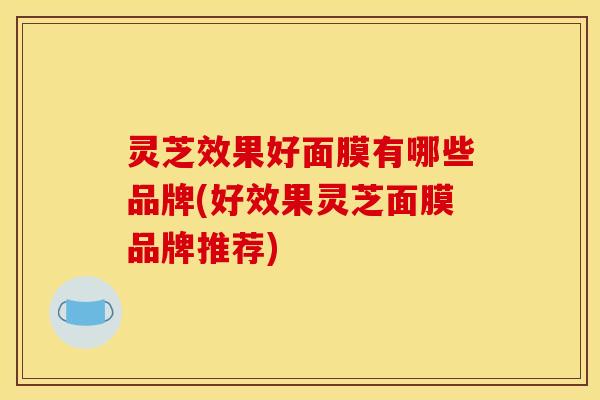 灵芝效果好面膜有哪些品牌(好效果灵芝面膜品牌推荐) 灵芝效果好面膜有哪些品牌(好效果灵芝面膜品牌推荐)