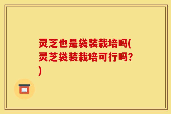 灵芝也是袋装栽培吗(灵芝袋装栽培可行吗?) 灵芝也是袋装栽培吗(灵芝袋装栽培可行吗?)