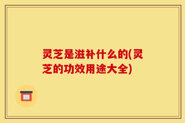 灵芝是滋补什么的(灵芝的功效用途大全) 灵芝是滋补什么的(灵芝的功效用途大全)