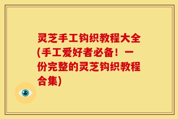 灵芝手工钩织教程大全(手工爱好者必备!一份完整的灵芝钩织教程合集) 灵芝手工钩织教程大全(手工爱好者必备!一份完整的灵芝钩织教程合集)
