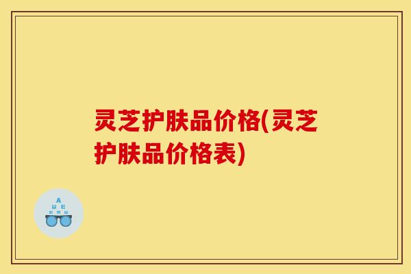 灵芝护肤品价格(灵芝护肤品价格表) 灵芝护肤品价格(灵芝护肤品价格表)