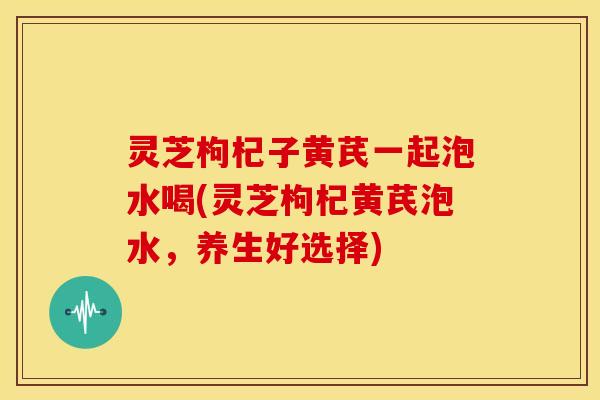 灵芝枸杞子黄芪一起泡水喝(灵芝枸杞黄芪泡水,养生好选择) 灵芝枸杞子黄芪一起泡水喝(灵芝枸杞黄芪泡水,养生好选择)