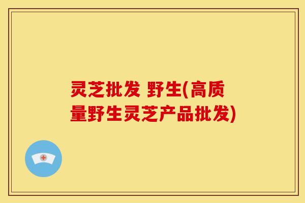 灵芝批发 野生(高质量野生灵芝产品批发) 灵芝批发 野生(高质量野生灵芝产品批发)