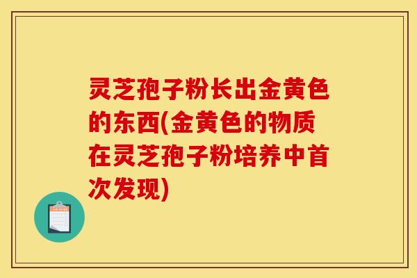 灵芝孢子粉长出金黄色的东西(金黄色的物质在灵芝孢子粉培养中首次发现) 灵芝孢子粉长出金黄色的东西(金黄色的物质在灵芝孢子粉培养中首次发现)