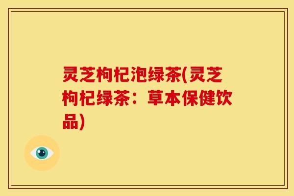 灵芝枸杞泡绿茶(灵芝枸杞绿茶:草本保健饮品) 灵芝枸杞泡绿茶(灵芝枸杞绿茶:草本保健饮品)