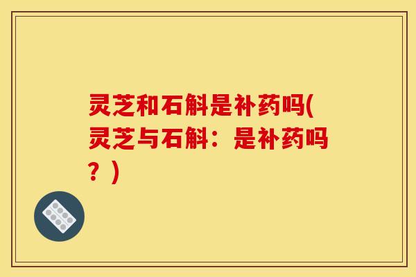 灵芝和石斛是补药吗(灵芝与石斛：是补药吗？)