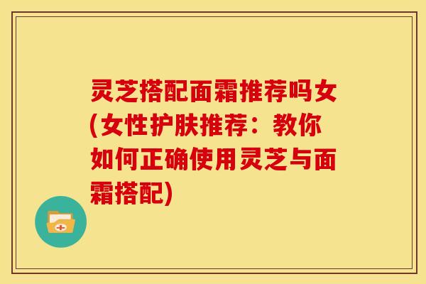 灵芝搭配面霜推荐吗女(女性护肤推荐:教你如何正确使用灵芝与面霜搭配) 灵芝搭配面霜推荐吗女(女性护肤推荐:教你如何正确使用灵芝与面霜搭配)