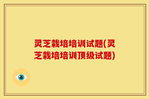 灵芝栽培培训试题(灵芝栽培培训试题) 灵芝栽培培训试题(灵芝栽培培训试题)