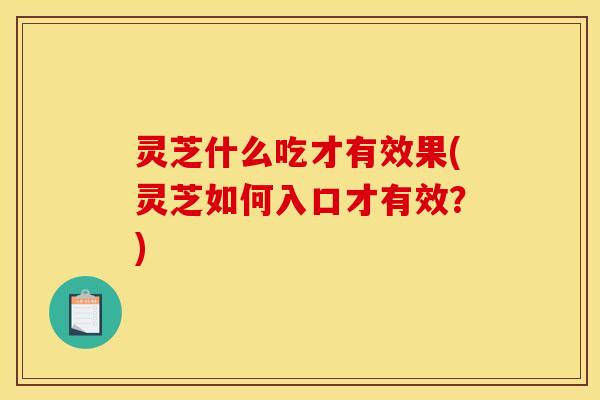 灵芝什么吃才有效果(灵芝如何入口才有效?) 灵芝什么吃才有效果(灵芝如何入口才有效?)