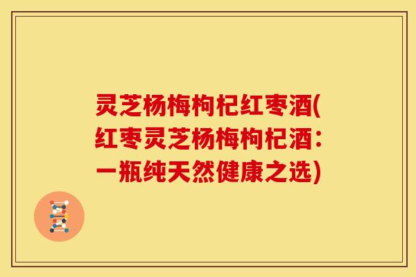 灵芝杨梅枸杞红枣酒(红枣灵芝杨梅枸杞酒:一瓶纯天然健康之选) 灵芝杨梅枸杞红枣酒(红枣灵芝杨梅枸杞酒:一瓶纯天然健康之选)