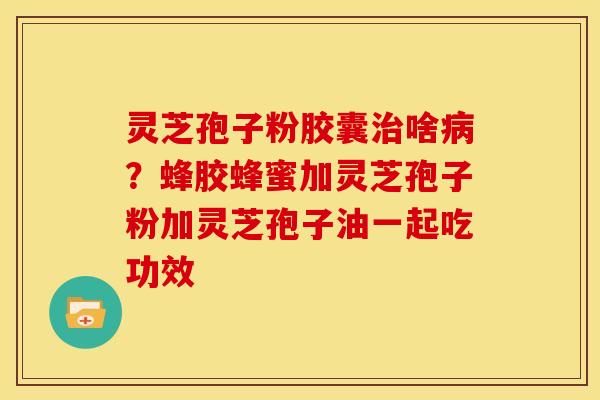 灵芝孢子粉胶囊啥?蜂胶蜂蜜加灵芝孢子粉加灵芝孢子油一起吃功效 灵芝孢子粉胶囊啥?蜂胶蜂蜜加灵芝孢子粉加灵芝孢子油一起吃功效