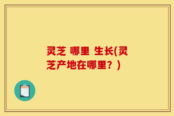 灵芝 哪里 生长(灵芝产地在哪里?) 灵芝 哪里 生长(灵芝产地在哪里?)