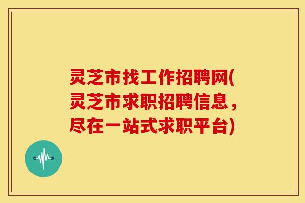 灵芝市找工作招聘网(灵芝市求职招聘信息，尽在一站式求职平台)