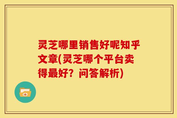 灵芝哪里销售好呢知乎文章(灵芝哪个平台卖得好?问答解析) 灵芝哪里销售好呢知乎文章(灵芝哪个平台卖得好?问答解析)