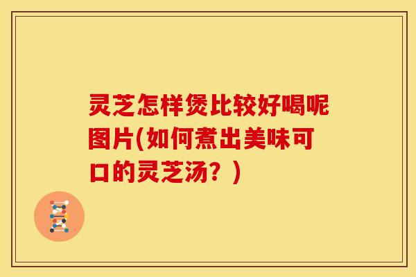 灵芝怎样煲比较好喝呢图片(如何煮出美味可口的灵芝汤?) 灵芝怎样煲比较好喝呢图片(如何煮出美味可口的灵芝汤?)