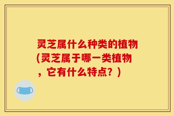 灵芝属什么种类的植物(灵芝属于哪一类植物,它有什么特点?) 灵芝属什么种类的植物(灵芝属于哪一类植物,它有什么特点?)