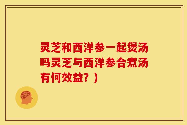 灵芝和西洋参一起煲汤吗灵芝与西洋参合煮汤有何效益?) 灵芝和西洋参一起煲汤吗灵芝与西洋参合煮汤有何效益?)