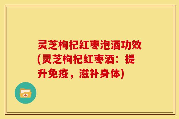 灵芝枸杞红枣泡酒功效(灵芝枸杞红枣酒:提升免疫,滋补身体) 灵芝枸杞红枣泡酒功效(灵芝枸杞红枣酒:提升免疫,滋补身体)